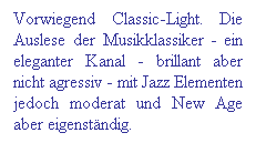 Textfeld: Vorwiegend Classic-Light. Die Auslese der Musikklassiker - ein eleganter Kanal - brillant aber nicht agressiv - mit Jazz Elementen jedoch moderat und New Age aber eigenstndig.
